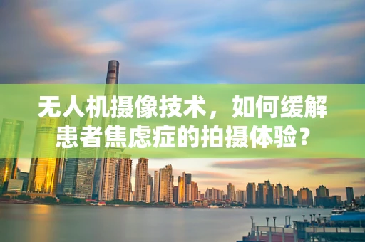 无人机摄像技术，如何缓解患者焦虑症的拍摄体验？