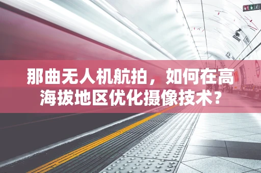 那曲无人机航拍，如何在高海拔地区优化摄像技术？