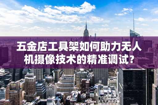五金店工具架如何助力无人机摄像技术的精准调试？