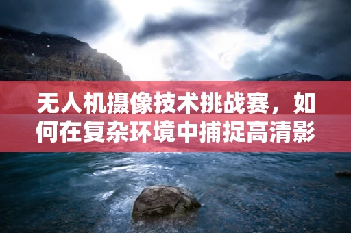 无人机摄像技术挑战赛，如何在复杂环境中捕捉高清影像？