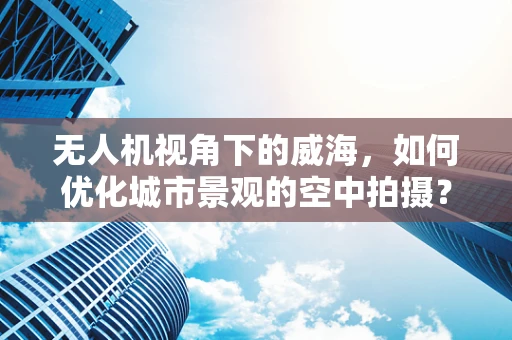 无人机视角下的威海，如何优化城市景观的空中拍摄？