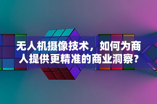 无人机摄像技术，如何为商人提供更精准的商业洞察？