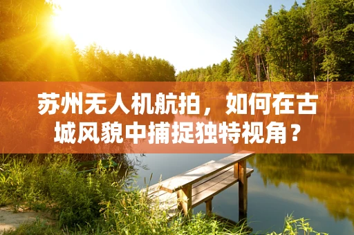 苏州无人机航拍，如何在古城风貌中捕捉独特视角？