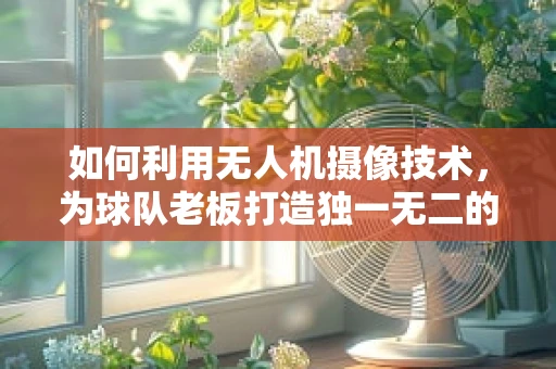 如何利用无人机摄像技术，为球队老板打造独一无二的球场视角？