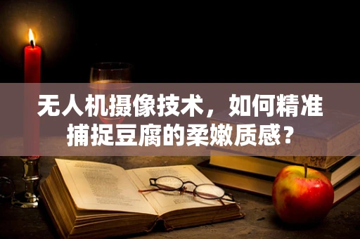 无人机摄像技术，如何精准捕捉豆腐的柔嫩质感？