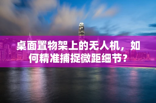 桌面置物架上的无人机，如何精准捕捉微距细节？