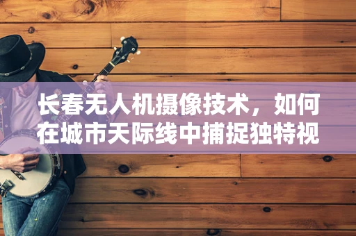 长春无人机摄像技术，如何在城市天际线中捕捉独特视角？