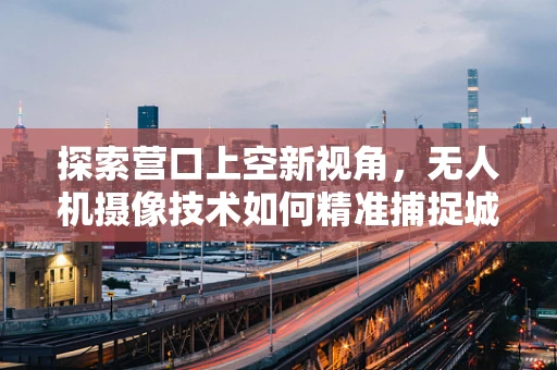 探索营口上空新视角，无人机摄像技术如何精准捕捉城市之美？