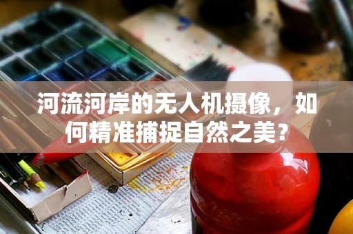 河流河岸的无人机摄像，如何精准捕捉自然之美？
