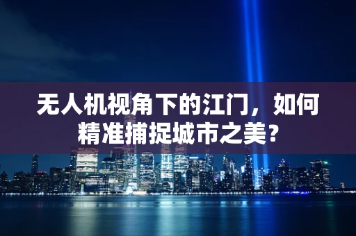 无人机视角下的江门，如何精准捕捉城市之美？