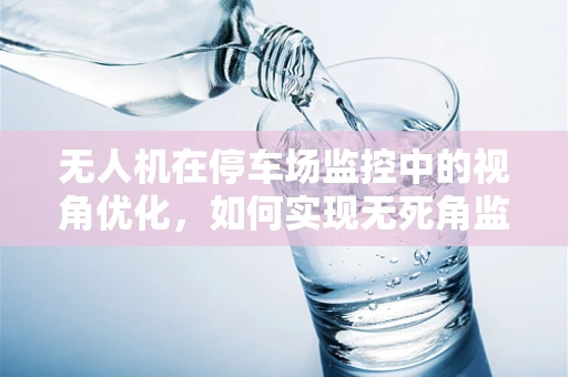 无人机在停车场监控中的视角优化，如何实现无死角监控？