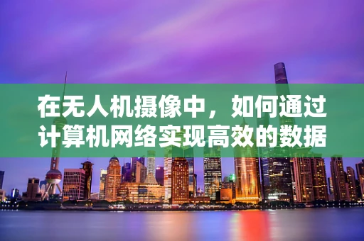在无人机摄像中，如何通过计算机网络实现高效的数据传输与控制？