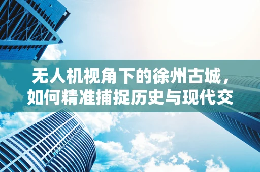 无人机视角下的徐州古城，如何精准捕捉历史与现代交融的瞬间？
