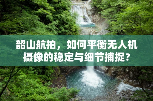 韶山航拍，如何平衡无人机摄像的稳定与细节捕捉？