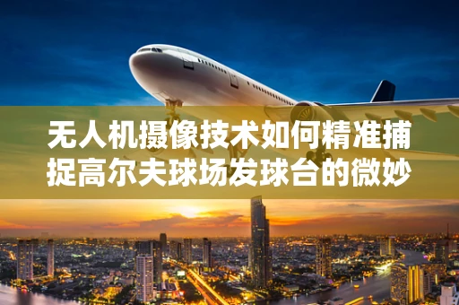 无人机摄像技术如何精准捕捉高尔夫球场发球台的微妙细节？