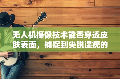 无人机摄像技术能否穿透皮肤表面，捕捉到尖锐湿疣的微观世界？