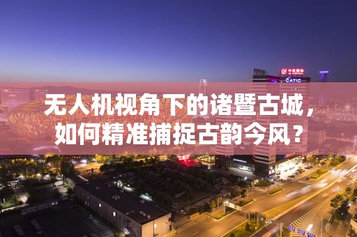 无人机视角下的诸暨古城，如何精准捕捉古韵今风？