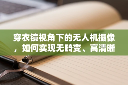 穿衣镜视角下的无人机摄像，如何实现无畸变、高清晰度的3D影像捕捉？