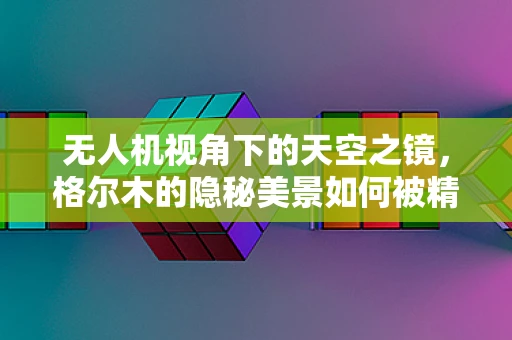 无人机视角下的天空之镜，格尔木的隐秘美景如何被精准捕捉？
