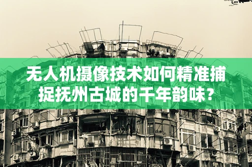 无人机摄像技术如何精准捕捉抚州古城的千年韵味？