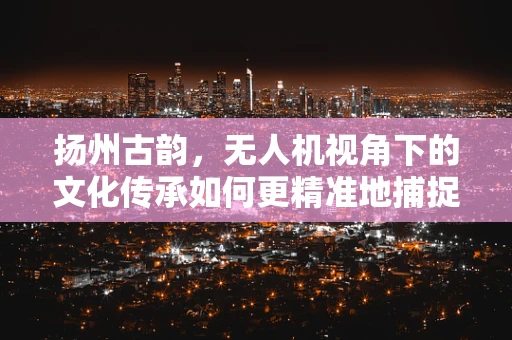 扬州古韵，无人机视角下的文化传承如何更精准地捕捉？