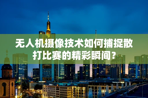 无人机摄像技术如何捕捉散打比赛的精彩瞬间？