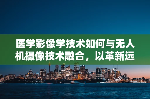 医学影像学技术如何与无人机摄像技术融合，以革新远程医疗诊断？
