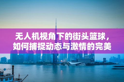 无人机视角下的街头篮球，如何捕捉动态与激情的完美融合？