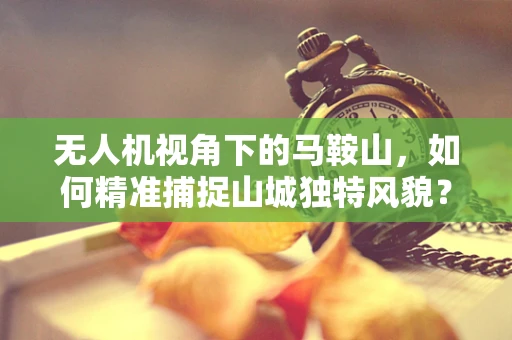 无人机视角下的马鞍山，如何精准捕捉山城独特风貌？