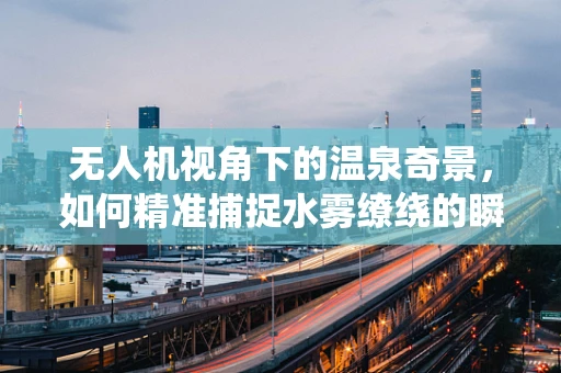 无人机视角下的温泉奇景，如何精准捕捉水雾缭绕的瞬间？