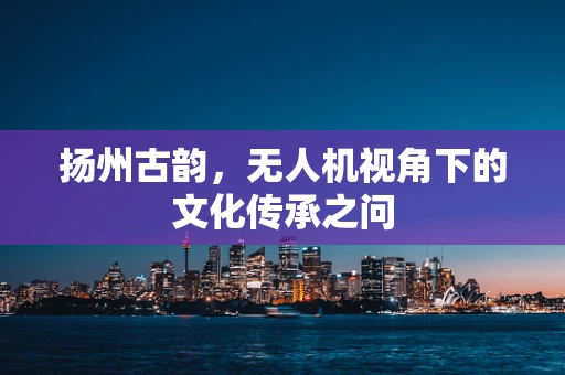 扬州古韵，无人机视角下的文化传承之问