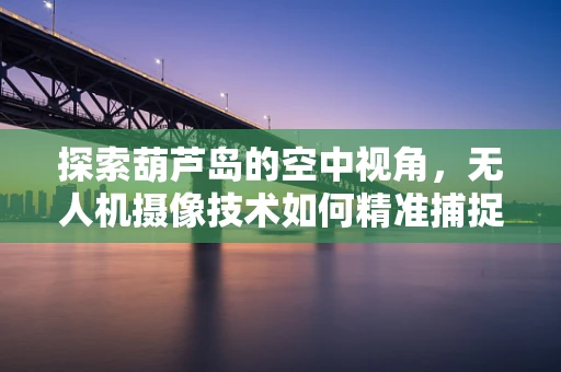 探索葫芦岛的空中视角，无人机摄像技术如何精准捕捉海岛风光？