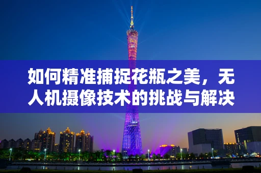 如何精准捕捉花瓶之美，无人机摄像技术的挑战与解决方案