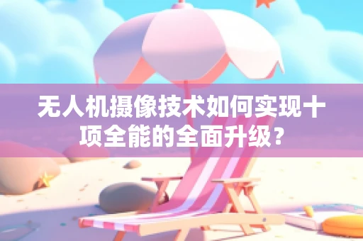 无人机摄像技术如何实现十项全能的全面升级？