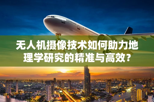 无人机摄像技术如何助力地理学研究的精准与高效？
