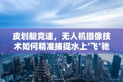 皮划艇竞速，无人机摄像技术如何精准捕捉水上‘飞’驰？