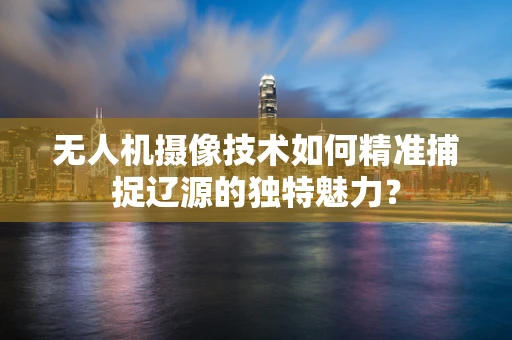 无人机摄像技术如何精准捕捉辽源的独特魅力？