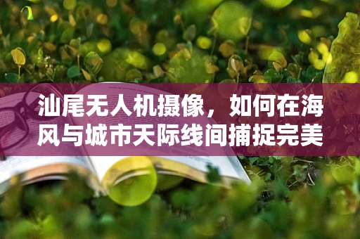 汕尾无人机摄像，如何在海风与城市天际线间捕捉完美镜头？
