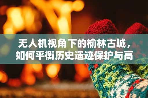 无人机视角下的榆林古城，如何平衡历史遗迹保护与高清拍摄？