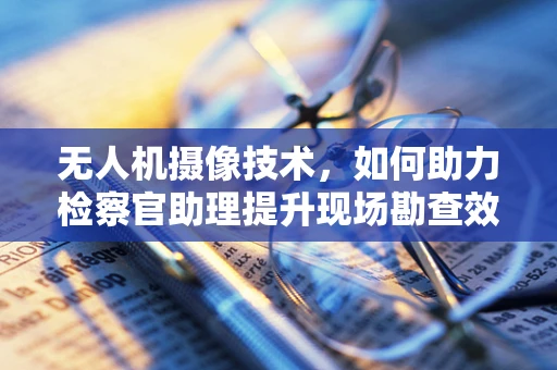 无人机摄像技术，如何助力检察官助理提升现场勘查效率？