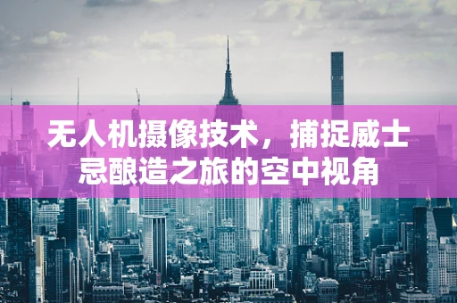 无人机摄像技术，捕捉威士忌酿造之旅的空中视角