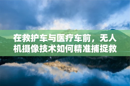 在救护车与医疗车前，无人机摄像技术如何精准捕捉救援瞬间？