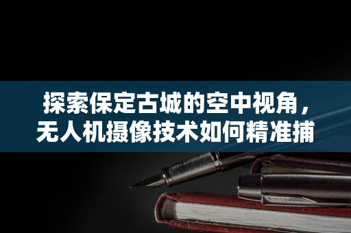 探索保定古城的空中视角，无人机摄像技术如何精准捕捉历史风貌？