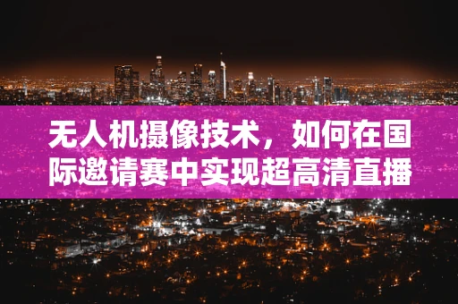 无人机摄像技术，如何在国际邀请赛中实现超高清直播？