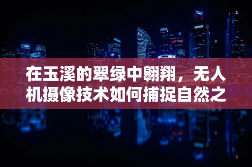 在玉溪的翠绿中翱翔，无人机摄像技术如何捕捉自然之美？
