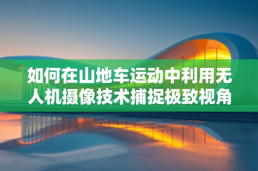 如何在山地车运动中利用无人机摄像技术捕捉极致视角？