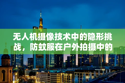无人机摄像技术中的隐形挑战，防蚊服在户外拍摄中的应用与挑战