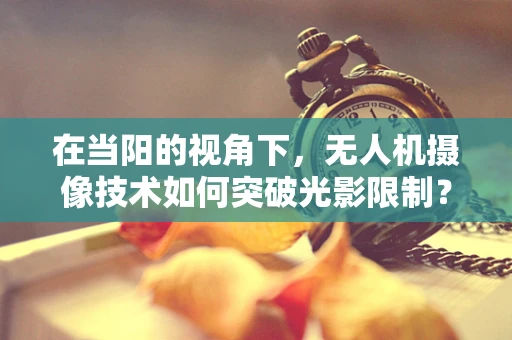 在当阳的视角下，无人机摄像技术如何突破光影限制？