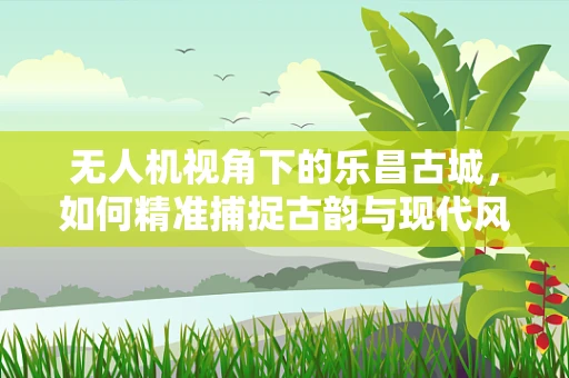 无人机视角下的乐昌古城，如何精准捕捉古韵与现代风貌的融合？