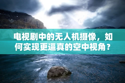 电视剧中的无人机摄像，如何实现更逼真的空中视角？